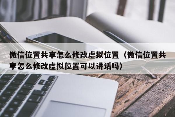 微信位置共享怎么修改虚拟位置（微信位置共享怎么修改虚拟位置可以讲话吗）